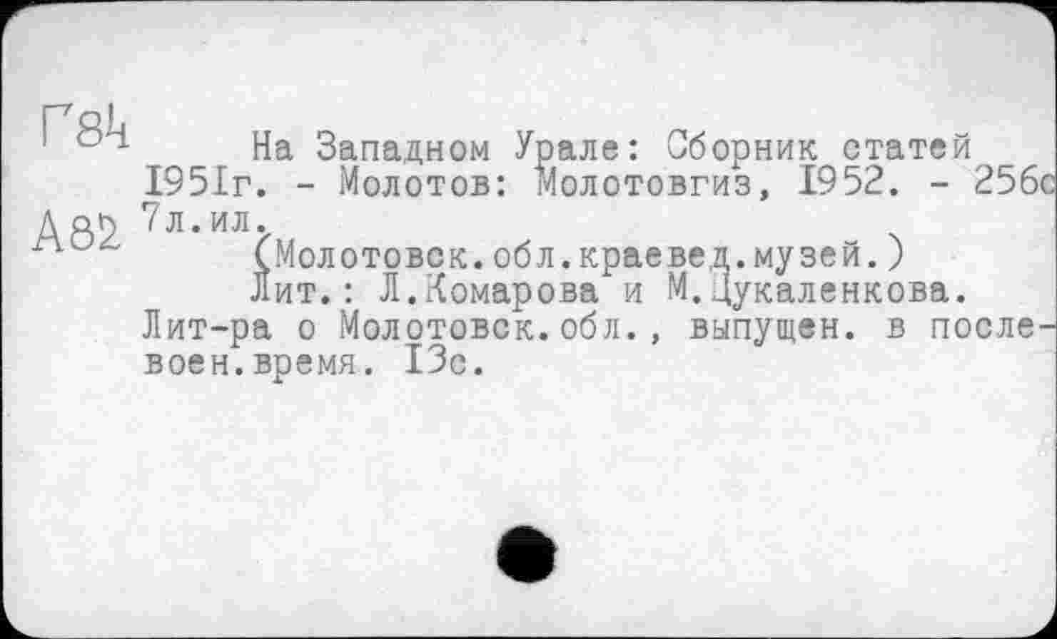 ﻿Гяіі
1 04 На Западном Урале: Сборник статей 1951г. - Молотов: молотовгиз, 1952. - 25бс
Дар /Л.ИЛ.
(Молотовск.обл.краевед.музей.J лит.: Л.Комарова и М.Цукаленкова.
Лит-ра о Молотовск.обл., выпущен, в после-воен.время. ІЗс.